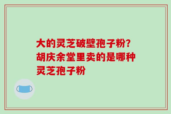 大的灵芝破壁孢子粉?胡庆余堂里卖的是哪种灵芝孢子粉 大的灵芝破壁孢子粉?胡庆余堂里卖的是哪种灵芝孢子粉