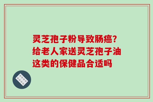 灵芝孢子粉导致肠?给老人家送灵芝孢子油这类的保健品合适吗 灵芝孢子粉导致肠?给老人家送灵芝孢子油这类的保健品合适吗