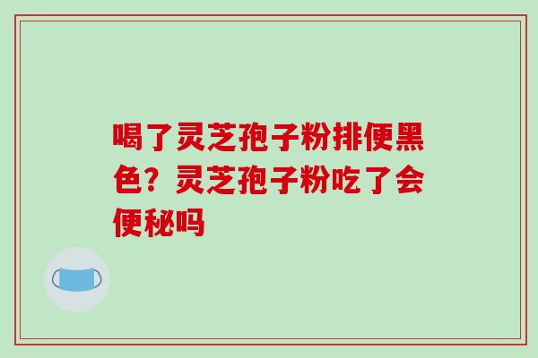 喝了灵芝孢子粉排便黑色?灵芝孢子粉吃了会吗 喝了灵芝孢子粉排便黑色?灵芝孢子粉吃了会吗