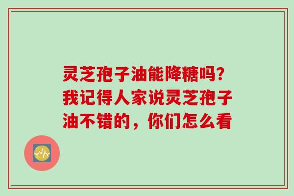 灵芝孢子油能降糖吗?我记得人家说灵芝孢子油不错的,你们怎么看 灵芝孢子油能降糖吗?我记得人家说灵芝孢子油不错的,你们怎么看
