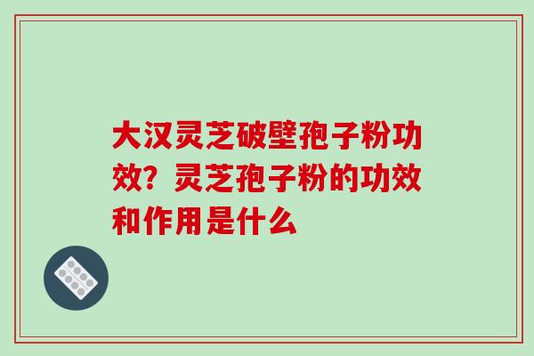 大汉灵芝破壁孢子粉功效?灵芝孢子粉的功效和作用是什么 大汉灵芝破壁孢子粉功效?灵芝孢子粉的功效和作用是什么