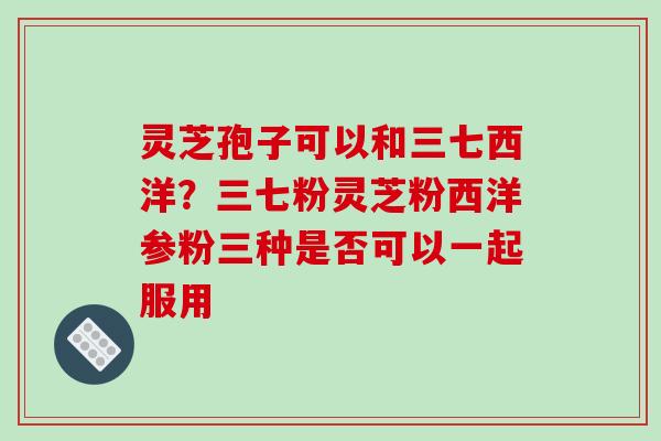 灵芝孢子可以和三七西洋?三七粉灵芝粉西洋参粉三种是否可以一起服用 灵芝孢子可以和三七西洋?三七粉灵芝粉西洋参粉三种是否可以一起服用