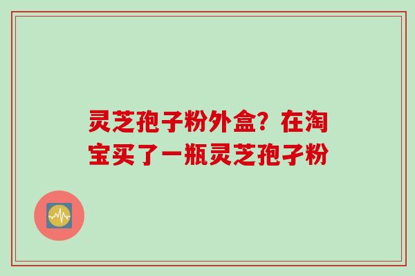 灵芝孢子粉外盒?在淘宝买了一瓶灵芝孢孑粉 灵芝孢子粉外盒?在淘宝买了一瓶灵芝孢孑粉