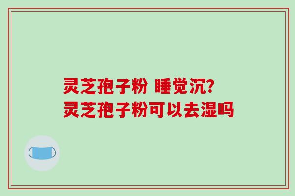 灵芝孢子粉 睡觉沉?灵芝孢子粉可以去湿吗 灵芝孢子粉 睡觉沉?灵芝孢子粉可以去湿吗