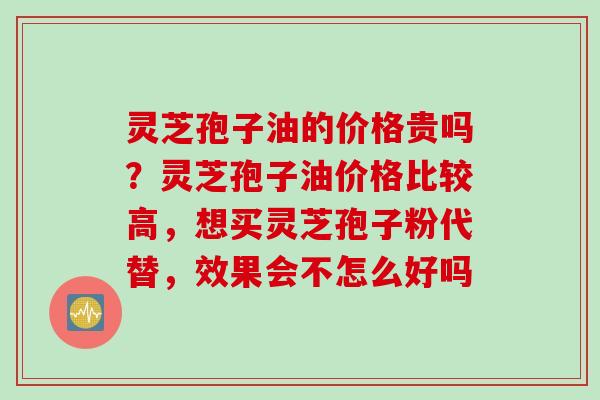 灵芝孢子油的价格贵吗？灵芝孢子油价格比较高，想买灵芝孢子粉代替，效果会不怎么好吗
