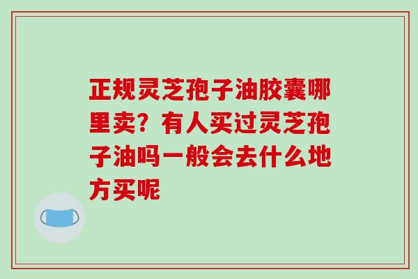 正规灵芝孢子油胶囊哪里卖？有人买过灵芝孢子油吗一般会去什么地方买呢