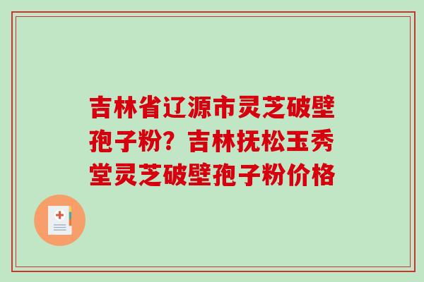 吉林省辽源市灵芝破壁孢子粉？吉林抚松玉秀堂灵芝破壁孢子粉价格