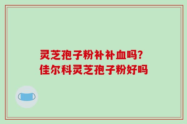 灵芝孢子粉补补血吗？佳尔科灵芝孢子粉好吗