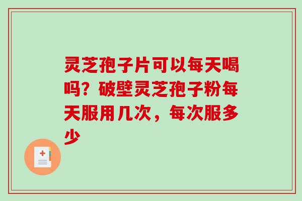 灵芝孢子片可以每天喝吗？破壁灵芝孢子粉每天服用几次，每次服多少