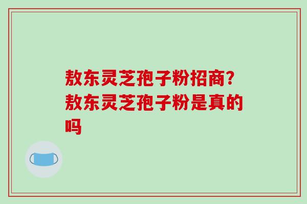 敖东灵芝孢子粉招商？敖东灵芝孢子粉是真的吗