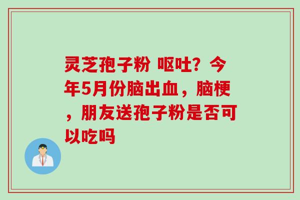 灵芝孢子粉 ？今年5月份脑出，脑梗，朋友送孢子粉是否可以吃吗