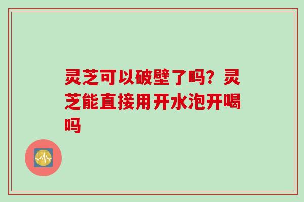 灵芝可以破壁了吗？灵芝能直接用开水泡开喝吗