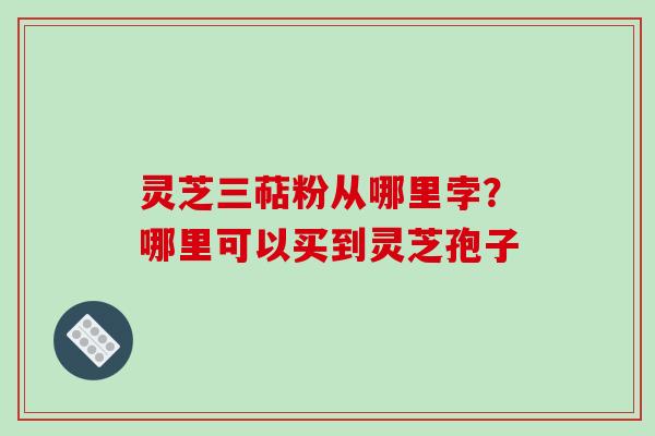 灵芝三萜粉从哪里孛？哪里可以买到灵芝孢子