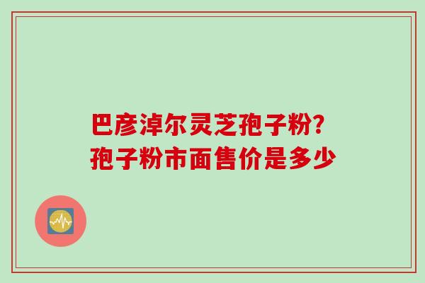 巴彦淖尔灵芝孢子粉？孢子粉市面售价是多少