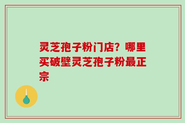 灵芝孢子粉门店？哪里买破壁灵芝孢子粉正宗