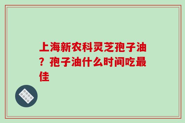 上海新农科灵芝孢子油？孢子油什么时间吃最佳