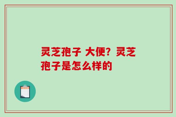 灵芝孢子 大便？灵芝孢子是怎么样的