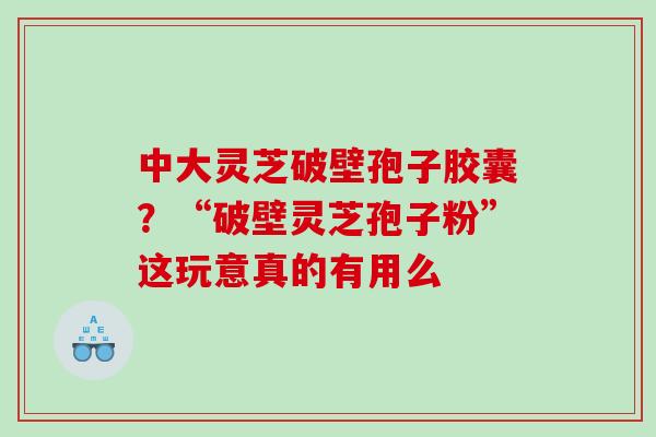 中大灵芝破壁孢子胶囊？“破壁灵芝孢子粉”这玩意真的有用么