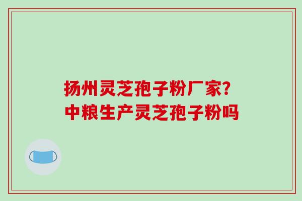 扬州灵芝孢子粉厂家？中粮生产灵芝孢子粉吗