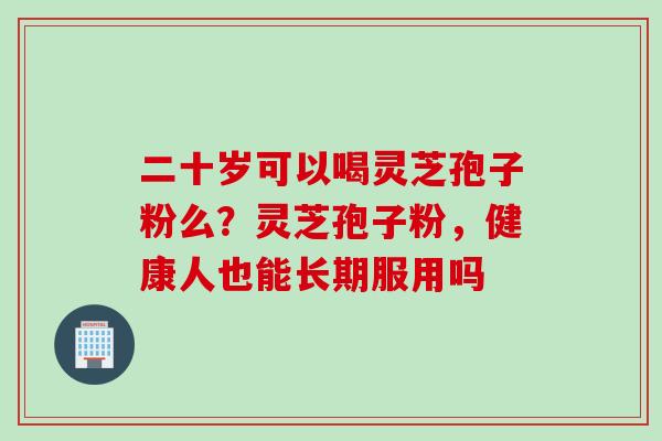 二十岁可以喝灵芝孢子粉么？灵芝孢子粉，健康人也能长期服用吗