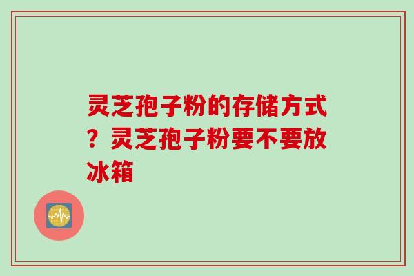 灵芝孢子粉的存储方式？灵芝孢子粉要不要放冰箱