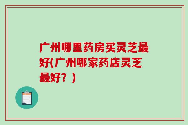 广州哪里药房买灵芝最好(广州哪家药店灵芝最好？)