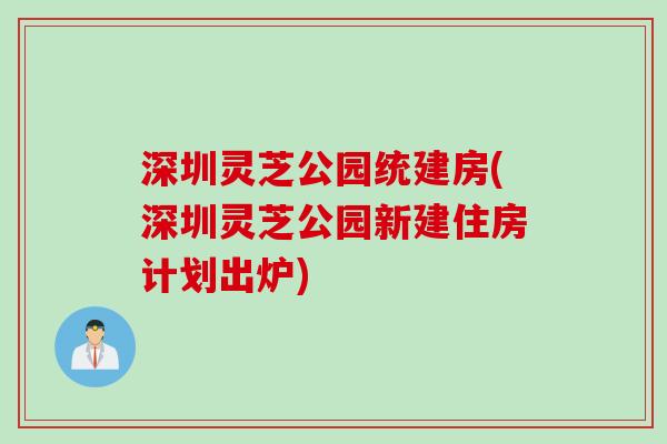深圳灵芝公园统建房(深圳灵芝公园新建住房计划出炉)