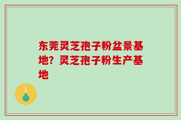 东莞灵芝孢子粉盆景基地？灵芝孢子粉生产基地