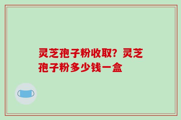 灵芝孢子粉收取？灵芝孢子粉多少钱一盒
