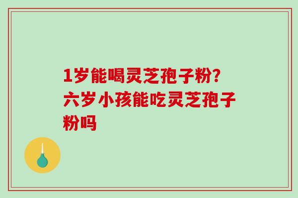 1岁能喝灵芝孢子粉？六岁小孩能吃灵芝孢子粉吗
