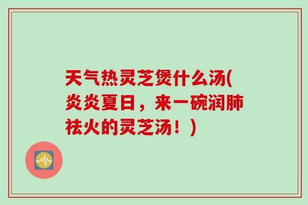 天气热灵芝煲什么汤(炎炎夏日，来一碗润肺祛火的灵芝汤！)