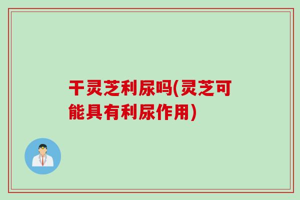 干灵芝利尿吗(灵芝可能具有利尿作用)