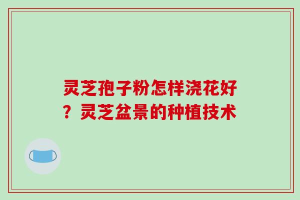灵芝孢子粉怎样浇花好？灵芝盆景的种植技术