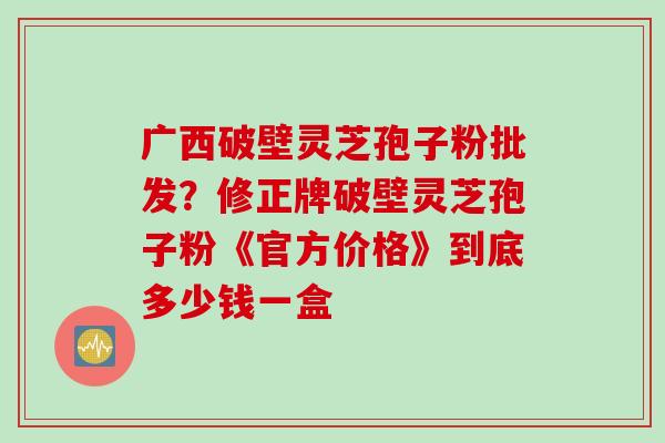 广西破壁灵芝孢子粉批发？修正牌破壁灵芝孢子粉《官方价格》到底多少钱一盒