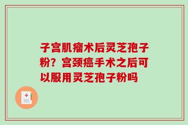 子宫肌瘤术后灵芝孢子粉？宫颈癌手术之后可以服用灵芝孢子粉吗