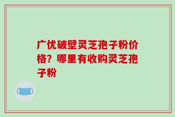 广优破壁灵芝孢子粉价格？哪里有收购灵芝孢子粉