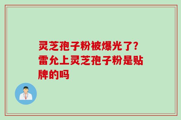 灵芝孢子粉被爆光了？雷允上灵芝孢子粉是贴牌的吗