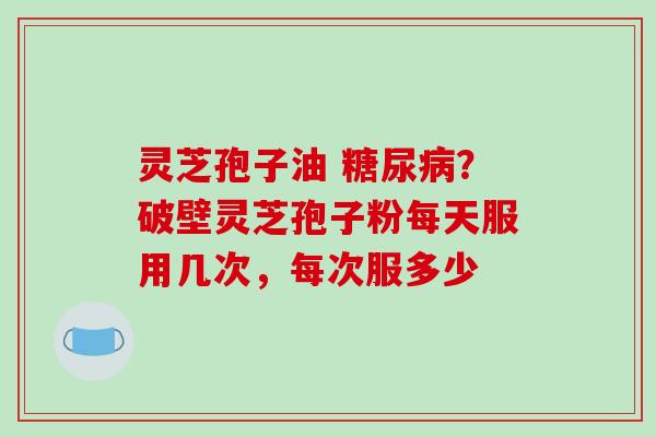 灵芝孢子油 糖尿病？破壁灵芝孢子粉每天服用几次，每次服多少