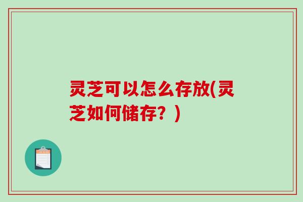 灵芝可以怎么存放(灵芝如何储存？)