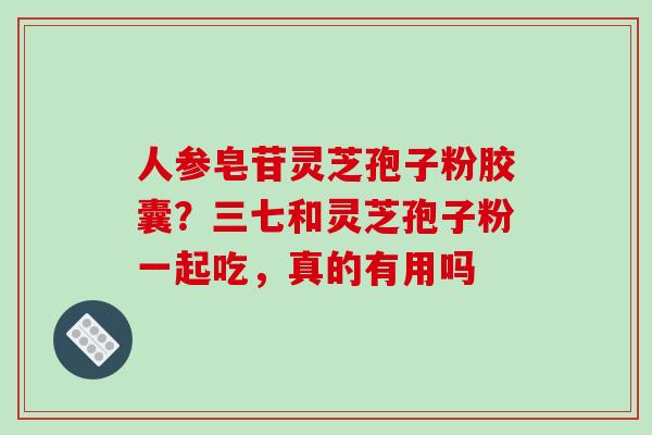 人参皂苷灵芝孢子粉胶囊？三七和灵芝孢子粉一起吃，真的有用吗