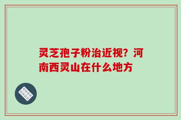 灵芝孢子粉治近视？河南西灵山在什么地方