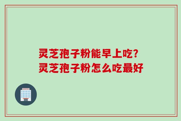 灵芝孢子粉能早上吃？灵芝孢子粉怎么吃最好