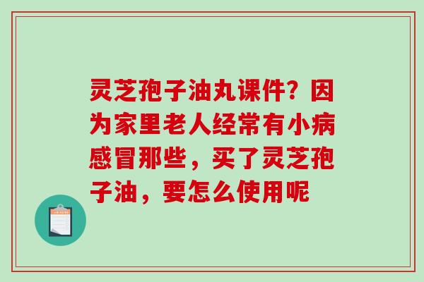 灵芝孢子油丸课件？因为家里老人经常有小病感冒那些，买了灵芝孢子油，要怎么使用呢