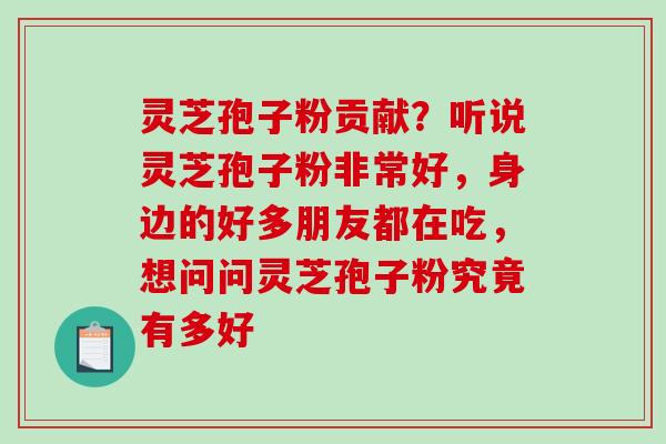 灵芝孢子粉贡献？听说灵芝孢子粉非常好，身边的好多朋友都在吃，想问问灵芝孢子粉究竟有多好