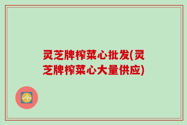 灵芝牌榨菜心批发(灵芝牌榨菜心大量供应)
