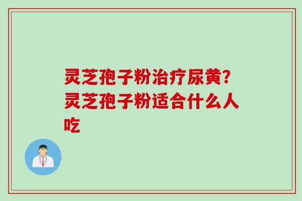 灵芝孢子粉尿黄？灵芝孢子粉适合什么人吃