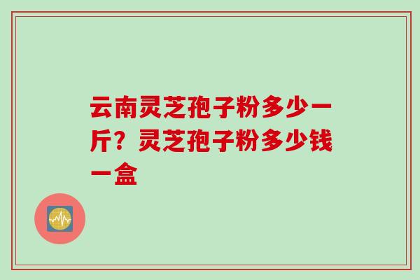 云南灵芝孢子粉多少一斤？灵芝孢子粉多少钱一盒