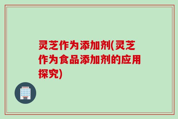 灵芝作为添加剂(灵芝作为食品添加剂的应用探究)