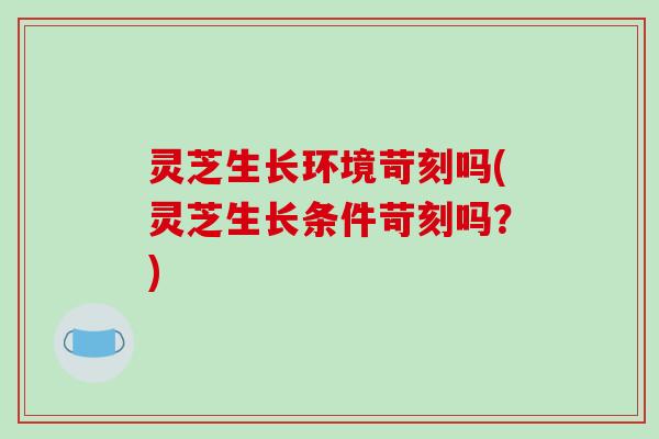 灵芝生长环境苛刻吗(灵芝生长条件苛刻吗？)