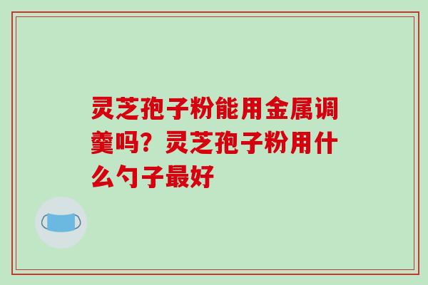 灵芝孢子粉能用金属调羹吗？灵芝孢子粉用什么勺子最好